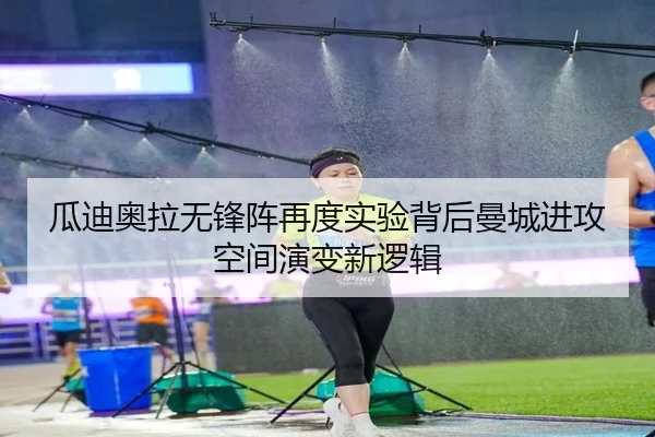 瓜迪奥拉无锋阵再度实验背后曼城进攻空间演变新逻辑