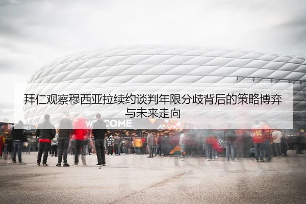 拜仁观察穆西亚拉续约谈判年限分歧背后的策略博弈与未来走向